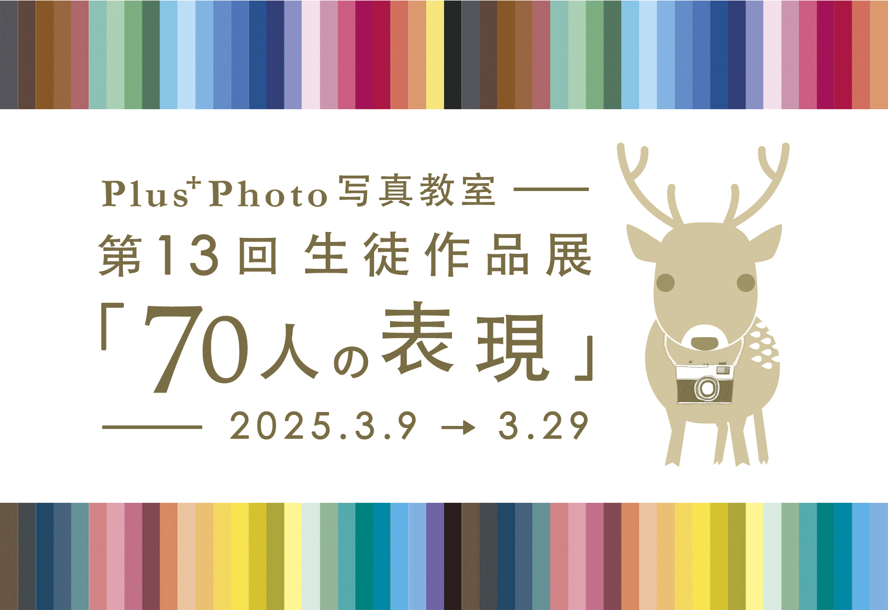 Plus＋Photo 写 真 教 室   第 １３回 生 徒 作 品 展                       「 7 0 人 の 表 現 」の お 知 ら せ.        2 0 2 5 . 3 . 9 〜 3 . 2 9