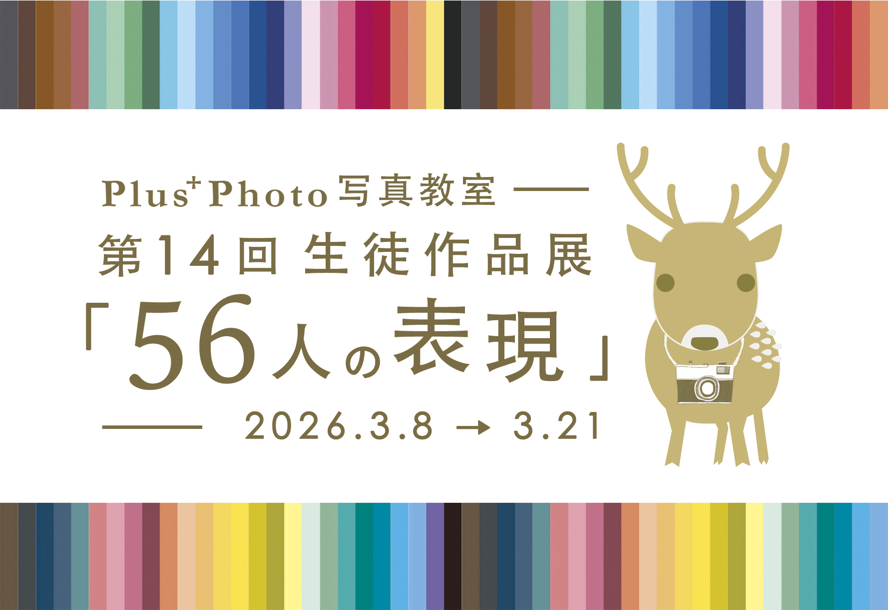 Plus+Photo 写 真 教 室
第 14 回 生 徒 作 品 展 「 5 6 人 の 表 現 」の お 知 ら せ.
2 0 2 6 . 3 . 8 〜 3 . 2 1